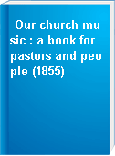 Our church music : a book for pastors and people (1855)