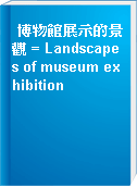 博物館展示的景觀 = Landscapes of museum exhibition