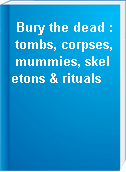 Bury the dead : tombs, corpses, mummies, skeletons & rituals