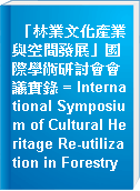 「林業文化產業與空間發展」國際學術研討會會議實錄 = International Symposium of Cultural Heritage Re-utilization in Forestry
