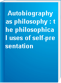 Autobiography as philosophy : the philosophical uses of self-presentation
