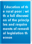 Education of the rural poor : with a full discussion of the principles and requirements of remedial legislation thereon
