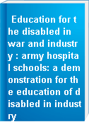 Education for the disabled in war and industry : army hospital schools: a demonstration for the education of disabled in industry
