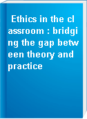 Ethics in the classroom : bridging the gap between theory and practice