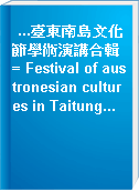 ...臺東南島文化節學術演講合輯 = Festival of austronesian cultures in Taitung...
