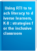 Using RTI to teach literacy to diverse learners, K-8 : strategies for the inclusive classroom