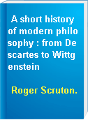 A short history of modern philosophy : from Descartes to Wittgenstein