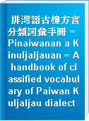 排灣語古樓方言分類詞彙手冊 = Pinaiwanan a Kinuljaljauan = A handbook of classified vocabulary of Paiwan Kuljaljau dialect