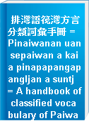 排灣語筏灣方言分類詞彙手冊 = Pinaiwanan uan sepaiwan a kai a pinapapangapangljan a suntj = A handbook of classified vocabulary of Paiwan Kapaiwanan dialect