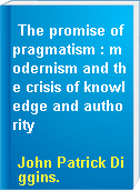 The promise of pragmatism : modernism and the crisis of knowledge and authority